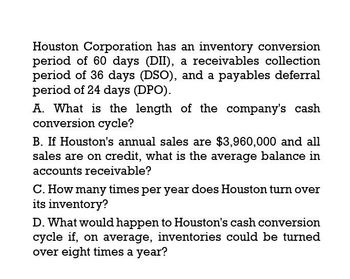 Houston Corporation has an inventory conversion
period of 60 days (DII), a receivables collection
period of 36 days (DSO), and a payables deferral
period of 24 days (DPO).
A. What is the length of the company's cash
conversion cycle?
B. If Houston's annual sales are $3,960,000 and all
sales are on credit, what is the average balance in
accounts receivable?
C. How many times per year does Houston turn over
its inventory?
D. What would happen to Houston's cash conversion
cycle if, on average, inventories could be turned
over eight times a year?