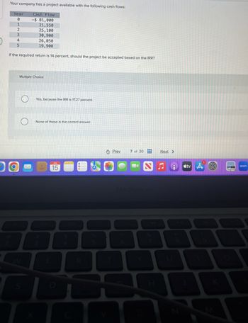 Your company has a project available with the following cash flows:
Year
Cash Flow
0
-$ 81,000
1
21,550
2
25,100
3
30,900
4
26,050
5
19,900
If the required return is 14 percent, should the project be accepted based on the IRR?
W
Multiple Choice
S
Yes, because the IRR is 17.27 percent.
None of these is the correct answer.
#
3
JUL
15
D
%
Prev
7 of 30
Next >
tv A
zoom
MacBook Air
&
4
5
6
17
8
9
H
K
M
0
0