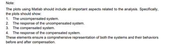 Note:
The plots using Matlab should include all important aspects related to the analysis. Specifically,
the plots should show:
1. The uncompensated system.
2. The response of the uncompensated system.
3. The compensated system.
4. The response of the compensated system.
These elements ensure a comprehensive representation of both the systems and their behaviors
before and after compensation.