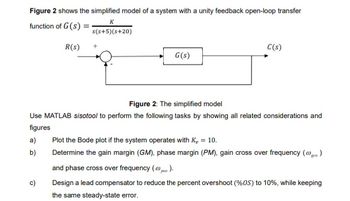 Figure 2 shows the simplified model of a system with a unity feedback open-loop transfer
K
function of G(s).
s(s+5)(s+20)
R(s)
+
G(s)
C(s)
Figure 2: The simplified model
Use MATLAB sisotool to perform the following tasks by showing all related considerations and
figures
a)
b)
c)
Plot the Bode plot if the system operates with K₁ = 10.
Determine the gain margin (GM), phase margin (PM), gain cross over frequency (@gc.)
and phase cross over frequency (p).
Design a lead compensator to reduce the percent overshoot (%OS) to 10%, while keeping
the same steady-state error.