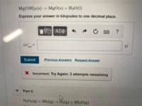 **Chemical Reaction Calculation:**

**Reaction:**
\[ \text{Mg(OH)}_2(s) \rightarrow \text{MgO}(s) + \text{H}_2\text{O}(l) \]

**Task:**
Express your answer in kilojoules to one decimal place.

**Input Box:**
- Placeholder to enter the value of \( \Delta H^\circ \) in kilojoules (kJ).

**Buttons:**
- Icons for various input operations including a reference button (?), a reset button, and keyboard input assistance.

**Submit Section:**
- "Submit" button to enter the answer.
- Options to view "Previous Answers" or "Request Answer".

**Feedback Message:**
- "Incorrect; Try Again; 3 attempts remaining."

**Additional Section:**
- Part C: Reaction \( \text{N}_2\text{O}_4(g) + 4\text{H}_2(g) \rightarrow \text{N}_2(g) + 4\text{H}_2\text{O}(g) \)

This is an exercise related to the calculation of standard enthalpy changes for given chemical reactions, ideal for students learning thermodynamics and reaction energetics.