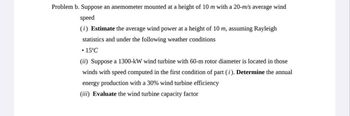 Problem b. Suppose an anemometer mounted at a height of 10 m with a 20-m/s average wind
speed
(i) Estimate the average wind power at a height of 10 m, assuming Rayleigh
statistics and under the following weather conditions
• 15°C
(ii) Suppose a 1300-kW wind turbine with 60-m rotor diameter is located in those
winds with speed computed in the first condition of part (i). Determine the annual
energy production with a 30% wind turbine efficiency
(iii) Evaluate the wind turbine capacity factor