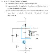 4. For the FET Hartley Oscillator in Figure 5:
a) Explain how it works and give its practical application.
b) In general, explain the application of oscillators and the importance of
resonant frequency in circuits; and
c) Calculate the oscillation frequency of the circuit with the following circuit
values: LRFC = 0.5 mH, Li =
750 mH, L2 = 750 mH, M = 150 mH
%3D
and C = 150 pF.
Vcc
RFC
Tank circuit
V.
RỊ
R2
RE
CE
