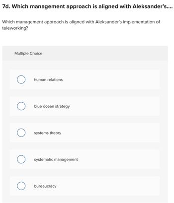 7d. Which management approach is aligned with Aleksander's....
Which management approach is aligned with Aleksander's implementation of
teleworking?
Multiple Choice
human relations
blue ocean strategy
systems theory
systematic management
bureaucracy