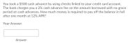 You took a $500 cash advance by using checks linked to your credit card account.
The bank charges you a 2% cash advance fee on the amount borrowed with no grace
period on cash advances. How much money is required to pay off the balance in full
after one month at 12% APR?
Your Answer:
Answer
