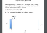 Projectile motion Challenge 1
A ball is thrown from a 10 m high cliff at the velocity 20 ms-1 with an
angle of 30° to the horizontal plane as shown in the picture below. 40 m
from the edge of the cliff is a 10 m high wall.
a) Will the ball pass over the wall?
b) If not, where will it hit the wall and with what velocity?
20 ms
30°
10 m
10 m
40 m
