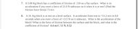 7. A5.00 Kg block has a coefficient of friction of .150 on a flat surface. What is its
acceleration if you exert a force of 21.0 N sideways on it when it is at rest? (Find the
friction force first)2.73 m/s
A 10. Kg block is at rest on a level surface. It accelerates from rest to +51.2 m/s in 8.0
seconds when you exert a force of +115 N on it sideways. What is the acceleration of the
block? What is the force of friction between the surface and the block, and what is the
coefficient of friction? 6.4 m/s², 51 N, 0.52
8.
