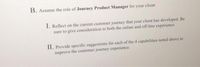 B. Assume the role of Journey Product Manager for your client:
I. Reflect on the current customer journey that your client has developed. Be
sure to give consideration to both the online and off-line experience.
II. Provide specific suggestions for each of the 4 capabilities noted above to
improve the customer journey experience.
