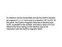 An electron moves horizontally across the Earth's equator
at a speed of 2.5X10 km/s and in a direction 35° N of E. At
this point, the Earth's magnetic field has a direction due
north, is parallel to the surface, and has a value of 0.3 µT.
What is the force acting on the electron due to its
interaction with the Earth's magnetic field?
