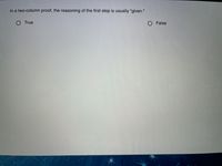 The image contains a question often found in educational materials about logical reasoning in mathematics or geometry. Here's the transcription of the text as it would appear on an educational website:

---

### Question

In a two-column proof, the reasoning of the first step is usually "given."

- ○ True
- ○ False

---

There are no graphs or diagrams in the image. The question addresses the format of a two-column proof, a method commonly used in mathematics to organize logical arguments. The left column typically contains statements, and the right column provides the reasoning or justification, with the first step often derived from given information.