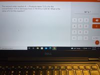 The second order reaction A → Products takes 13.5 s for the
concentration of A to decrease from 0.740 M to 0.205 M. What is the
value of k for this reaction?
M 's 1
3.
9.
C
7
8.
9.
+/-
x 100
11:47 PM
OType here to search
53°F Cloudy ^ E O
5/8/2022
DELL
Esc
F1
F2
F3
F4
F5
F6
F7
F8
F9
F10
F11
F12
PrtScr
Insert
Delete
Fn
!
@
#
2$
&
Backspace
08.
1
3
2.
Co
