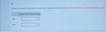 (a)
Compute the degree of operating leverage for the company under each scenario. (Round answers to 2 decimal places, e.g. 15.7-
Degree of operating leverage
Old
New
3.50
5.75