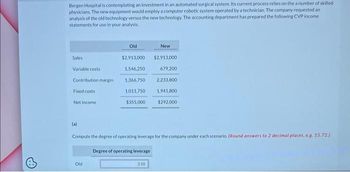 6
Bergen Hospital is contemplating an investment in an automated surgical system. Its current process relies on the a number of skilled
physicians. The new equipment would employ a computer robotic system operated by a technician. The company requested an
analysis of the old technology versus the new technology. The accounting department has prepared the following CVP income
statements for use in your analysis.
Sales
Variable costs
Contribution margin
Fixed costs
Net income
Old
$2,913,000
1,546,250
1,366,750
1,011,750
$355,000
Old
Compute the degree of operating leverage for the company under each scenario. (Round answers to 2 decimal places, e.g. 15.72)
Degree of operating leverage
New
3.50
$2,913,000
679,200
2,233,800
1,941,800
$292.000