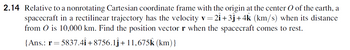 2.14 Relative to a nonrotating Cartesian coordinate frame with the origin at the center O of the earth, a
spacecraft in a rectilinear trajectory has the velocity v = 21+3ĵ+4k (km/s) when its distance
from 0 is 10,000 km. Find the position vector r when the spacecraft comes to rest.
{Ans.: r= = 5837.41 +8756.1ĵ +11,675k (km) }