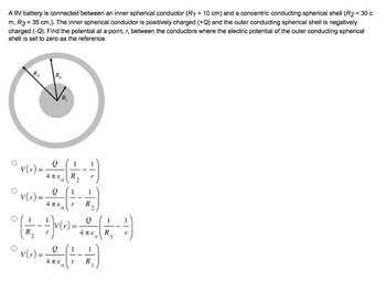 A 9V battery is connected between an inner spherical conductor (R₁ = 10 cm) and a concentric conducting spherical shell (R2 = 30 c
m, R3 = 35 cm,). The inner spherical conductor is positively charged (+Q) and the outer conducting spherical shell is negatively
charged (-Q). Find the potential at a point, r, between the conductors where the electric potential of the outer conducting spherical
shell is set to zero as the reference.
O
R₂
v(r) =
v(r) =
R₂
R₁
Q
Απερ
Q
4πε r
1
(1/1₂ - +) V(x) =
R.
1
R
Q
Απε R
0 V (1) = - =-(- - - - -)
Q 1
1
V(r)
4πε r R