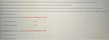 On June 1, 2023. Novak Company and Splish Company merged to form Blossom Inc. A total of 877.000 shares were issued to complete the merger. The new corporation reports on a calendar-year basis
On April 1, 2025, the company issued an additional 652,000 shares of stock for cash, All 1.529,000 shares were outstanding on December 21, 2025
Ellossom inc. also asued $600.000 of 20 year, 8% convertible bonds at par on July 1, 2025. Each $1,000 bond converts to 44 shares of common at any interest date. None of the bonds have been converted to date.
Blossom Inc. is preparing its annual report for the fiscal year ending December 31, 2025. The annual report will show earnings per share figures based upon a reported after-tax net income of $1.444.000 (The tax rate is 2016)
Determine the following for 2025.
a. The number of shares to be used for calculating: Round answers to 0 decimal places, es 2.500)
1
2. Diluted earnings pershare
1.
The earnings figures to be used for calculating Round answers to 0 decimal places, eg 2.500
2
Basic earnings per share
Diuted earnings per share
shares
S
shares