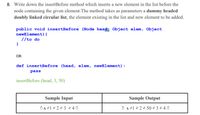 8. Write down the insertBefore method which inserts a new element in the list before the
node containing the given element. The method takes as parameters a dummy headed
doubly linked circular list, the element existing in the list and new element to be added.
public void insertBefore (Node head, Object elem, Object
newElement) {
//to do
OR
def insertBefore (head, elem, newElement):
pass
insertBefore (head, 3, 50)
Sample Input
Sample Output
Ox21 2 223 240
O x21 2 22 50 ² 3 2 4 0
