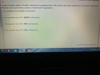 **Exercise: Calculating the Standard Error of the Mean**

Suppose a random sample of size \( n = 55 \) is selected from a population with a standard deviation \( \sigma = 8 \). Find the value of the standard error of the mean in each of the following cases (use the finite population correction factor if appropriate).

**a.** The population size is infinite (to 2 decimals).

[Answer Box]

**b.** The population size is \( N = 50,000 \) (to 2 decimals).

[Answer Box]

**c.** The population size is \( N = 5,000 \) (to 2 decimals).

[Answer Box]

**d.** The population size is \( N = 500 \) (to 2 decimals).

[Answer Box]

*[Note: This exercise involves the use of statistical formulas to calculate the standard error of the mean, factoring in whether the population size is finite or infinite. Use the finite population correction factor for parts b, c, and d. You may click 'Check My Work' to verify your answers, with 3 attempts remaining.]*