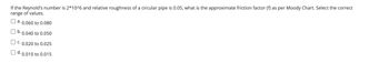 If the Reynold's number is 2*10^6 and relative roughness of a circular pipe is 0.05, what is the approximate friction factor (f) as per Moody Chart. Select the correct
range of values.
a. 0.060 to 0.080
b. 0.040 to 0.050
C. 0.020 to 0.025
O d. 0.010 to 0.015