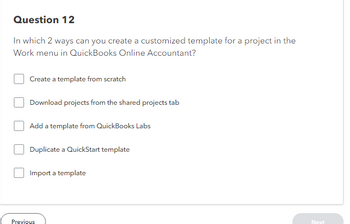 Question 12
In which 2 ways can you create a customized template for a project in the
Work menu in QuickBooks Online Accountant?
Create a template from scratch
Download projects from the shared projects tab
Add a template from QuickBooks Labs
Duplicate a QuickStart template
Import a template
Previous
Next