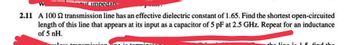 mut impedane
2.11 A 100 2 transmission line has an effective dielectric constant of 1.65. Find the shortest open-circuited
length of this line that appears at its input as a capacitor of 5 pF at 2.5 GHz. Repeat for an inductance
of 5 nH.
Joan transmission ng int
minatog
the line in 15 find the