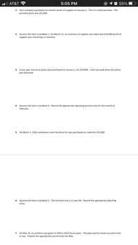 l AT&T ?
5:05 PM
55%
Your company purchased six months worth
purchase price was $25,000.
1.
supplies on January 1. This is a credit purchase. The
f supplies was taken and $18,000 worth of
Assume the facts in problem 1. On March 31, an inventory
supplies was remaining in inventory.
2.
A one-year insurance policy was purchased on January 1, for $19,000. Cash was paid when the policy
was delivered.
3.
Assume the facts in problem 3. Record the appropriate adjusting journal entry for the month of
February.
5.
On March 1, 2016 conference room furniture for was purchased on credit for $12,000.
6.
Assume the facts in problem 5. The furniture has a 12 year life. Record the appropriate adjusting
entry.
On May 16, an architect was given $1,500 to draft house plans. The plans will be drawn up some time
in July. Prepare the appropriate journal entry for May.
7.
