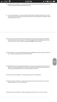 l AT&T ?
5:05 PM
55%
8. Assume the facts in problem 7. In July the architect drew up the plans and delivered them to the client.
Prepare the appropriate adjusting journal entry for July.
9. You are a financial planner. In July you drafted a financial plan for $2,800
Since you know the client well and she has good credit, you will accept full payment in August. Prepare
the appropriate entry for July.
delivered it to the client.
10. Your company issued bonds several years ago (borrowed money) and interest payments of $600 are
made twice a year on July 1, and January 1. Prepare the appropriate journal (adjusting journal entry)
entry for the month of February 2007 to recognize one month of interest expense.
11. On November 14, your company declared dividends of $7,000,000 to be paid on January 19 of the next
year. Prepare the appropriate journal entry for November.
12. Megan Rubber and Tire Company sells passenger car tires and uses a perpetual inventory system. On
August 31, it purchased $50,000 worth of tires (from Louisiana Tire Sales) and the terms were 2/10 n
30. Prepare the appropriate journal to record the purchase of these tires.
13. Assume the facts in problem 12. The company paid the invoice on September 2.
14. Assume the facts in Problem 12. Prepare the appropriate journal entry for Louisiana Tire Sales that
pertain to August 31. Hint: You are the seller.
15. Assume the facts
Problem 13. Prepare the appropriate journal entry. Hint: You are the seller.
