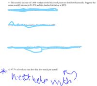 9. The monthly income of 5,000 workers at the Microsoft plant are distributed normally. Suppose the
mean monthly income is $1,250 and the standard deviation is $250.
l-ers eorn less +1 m-
.montho.
d) 97.7% of workers earn less than how much
per
month?
neethelp with
