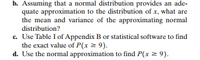 b. Assuming that a normal distribution provides an ade-
quate approximation to the distribution of x, what are
the mean and variance of the approximating normal
distribution?
c. Use Table I of Appendix B or statistical software to find
the exact value of P(x 2 9).
d. Use the normal approximation to find P(x = 9).
