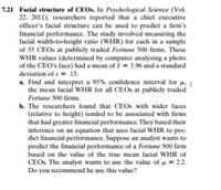 7.21 Facial structure of CEOS. In Psychological Science (Vol.
22, 2011), researchers reported that a chief executive
officer's facial structure can be used to predict a firm's
financial performance. The study involved measuring the
facial width-to-height ratio (WHR) for each in a sample
of 55 CEOS at publicly traded Fortune 500 firms. These
WHR values (determined by computer analyzing a photo
of the CEO's face) had a mean ofY = 1.96 and a standard
deviation of s = .15.
a. Find and interpret a 95% confidence interval for µ,
the mean facial WHR for all CEOS at publicly traded
Fortune 500 firms
b. The researchers found that CEOS with wider faces
(relative to height) tended to be associated with firms
that had greater financial performance. They based their
inference on an equation that uses facial WHR to pre-
dict financial performance. Suppose an analyst wants to
predict the financial performance of a Fortune 500 firm
based on the value of the true mean facial WHR of
CEOS The analyst wants to use the value of u = 2.2.
Do you recommend he use this value?
