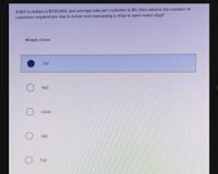 If BEP in dollars is $730,000, and average sale per customer is $5, then what is the number of
customers required per day to break even (assuming a shop is open every day)?
Multiple Choice
730
400
4,000
260
520
