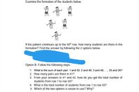 Examine the formation of the students below.
If the pattern continues up to the 50th row, how many students are there in the
formation? Find the answer by following the 2 options below.
Option B. Follow the following steps.
1. What is the sum of each pair: 1 and 50, 2 and 49, 3 and 48, ., 25 and 26?
2. How many pairs are there in #1?
3. From your answers in #1 and #2, how do you get the total number of
students from row 1 to row 50?
4. What is the total number of students from row 1 to row 50?
5. Which of the two options is easier to use? Why?
