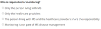 Who is responsible for monitoring?
O Only the person living with MS
O Only the healthcare providers
O The person living with MS and the healthcare providers share the responsibility
O Monitoring is not part of MS disease management
