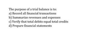 The purpose of a trial balance is to:
a) Record all financial transactions
b) Summarize revenues and expenses
c) Verify that total debits equal total credits
d) Prepare financial statements