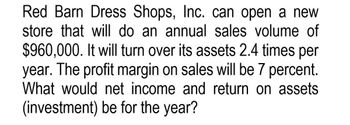 Red Barn Dress Shops, Inc. can open a new
store that will do an annual sales volume of
$960,000. It will turn over its assets 2.4 times per
year. The profit margin on sales will be 7 percent.
What would net income and return on assets
(investment) be for the year?