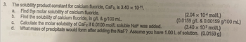 3. The solubility product constant for calcium fluoride, CaF2, is 3.40 x 10-11.
a. Find the molar solubility of calcium fluoride.
(2.04 x 104 mol/L)
b. Find the solubility of calcium fluoride, in g/L & g/100 mL.
(0.0159 g/L & 0.00159 g/100 mL)
(3.40 x 10-7 mol/L)
Calculate the molar solubility of CaF2 if 0.0100 mol/L soluble NaF was added.
What mass of precipitate would form after adding the NaF? Assume you have 1.00 L of solution. (0.0159 g)
C.
d.