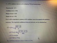 **Constructing a 95% Confidence Interval for a Proportion Estimate and Its Interpretation**

To determine a 95% confidence interval for the population proportion:

- **Proportion (\(\hat{p}\))**: 0.75
- **Confidence level**: 95%
- **Margin of error**: 0.03
- **Sample size (\(n\))**: 850

**Steps to Construct a 95% Confidence Interval:**

We aim to calculate the 95% confidence interval regarding the population proportion. The confidence interval estimation is given by:

\[
CI = \hat{p} \pm z_{\alpha/2} \sqrt{\frac{\hat{p}(1-\hat{p})}{n}}
\]

**Calculation:**

\[
CI = 0.75 \pm (1.96) \sqrt{\frac{0.75(1-0.75)}{850}}
\]

\[
= 0.75 \pm 0.0291
\]

\[
= (0.7209, 0.7791)
\]

The confidence interval ranges from 0.7209 to 0.7791. This means we are 95% confident that the true population proportion lies within this interval.