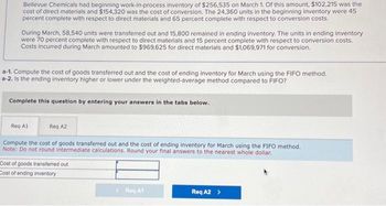 Bellevue Chemicals had beginning work-in-process inventory of $256,535 on March 1. Of this amount, $102,215 was the
cost of direct materials and $154,320 was the cost of conversion. The 24,360 units in the beginning inventory were 45
percent complete with respect to direct materials and 65 percent complete with respect to conversion costs.
During March, 58,540 units were transferred out and 15,800 remained in ending inventory. The units in ending inventory
were 70 percent complete with respect to direct materials and 15 percent complete with respect to conversion costs.
Costs incurred during March amounted to $969,625 for direct materials and $1,069,971 for conversion.
a-1. Compute the cost of goods transferred out and the cost of ending inventory for March using the FIFO method.
a-2. Is the ending inventory higher or lower under the weighted-average method compared to FIFO?
Complete this question by entering your answers in the tabs below.
Req A1
Reg A2
Compute the cost of goods transferred out and the cost of ending inventory for March using the FIFO method.
Note: Do not round intermediate calculations. Round your final answers to the nearest whole dollar.
Cost of goods transferred out
Cost of ending inventory
Reg A1
Req A2 >