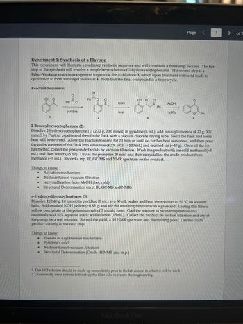 Experiment 1: Synthesis of a Flavone
This experiment will illustrate a multistep synthetic sequence and will constitute a three-step process. The first
step of the synthesis will involve a simple benzoylation of 2-hydroxyacetophenone. The second step is a
Baker-Venkataraman rearrangement to provide the ß-diketone 3, which upon treatment with acid leads to
cyclization to form the target molecule 4. Note that the final compound is a heterocycle.
Reaction Sequence:
&=&==
KOH
heat
●
OH O
2-Benzoyloxyacetophenone (2):
Things to know:
●
●
1
●
Ph CI
pyridine
Acylation mechanism
● Büchner funnel-vacuum filtration
Things to know:
●
Ph
2
recrystallization from MeOH (hot; cold)
Structural Determination (m.p. IR, GC-MS and NMR)
Dissolve 2-hydroxyacetophenone (1) (2.72 g, 20.0 mmol) in pyridine (5 mL), add benzoyl chloride (4.22 g, 30,0
mmol) by Pasteur pipette and then fit the flask with a calcium chloride drying tube. Swirl the flask and some
heat will be evolved. Allow the reaction to stand for 20 min, or until no further heat is evolved, and then pour
the entire contents of the flask into a mixture of 3% HC1¹ (~120 mL) and crushed ice (~40 g). Once all the ice
has melted, collect the precipitated solids by vacuum filtration. Wash the product with ice-cold methanol (~5
mL) and then water (~5 ml). Dry at the pump for 20 min² and then recrystallize the crude product from
methanol (~5 mL). Record a mp, IR, GC-MS and NMR spectrum on the product.
● Pyridine's role?
Enolate & Acyl transfer mechanism
OH OO
● Büchner funnel-vacuum filtration
Structural Determination (Crude ¹H NMR and m.p.)
3
Ph
o-Hydroxydibenzoylmethane (3):
Dissolve 2 (2.40 g, 10 mmol) in pyridine (8 mL) in a 50 mL beaker and heat the solution to 50 °C on a steam
bath. Add crushed KOH pellets (~0.85 g) and stir the resulting mixture with a glass rod. During this time a
yellow precipitate of the potassium salt of 3 should form. Cool the mixture to room temperature and
cautiously add 10% aqueous acetic acid solution (15 mL). Collect the product by suction filtration and dry at
the pump for a few minutes. Record the yield, a ¹H NMR spectrum and the melting point. Use the crude
product directly in the next step.
ACOH
MacBook Pro
H₂SO4
Page <
1 This HCl solution should be made up immediately prior to the lab session in which it will be used.
2 Occasionally use a spatula to break up the filter cake to ensure thorough drying.
O
O Ph
4
1
> of 2