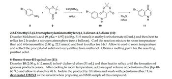 Br
8
NH₂
9
HC(OME) 3
reflux
Br.
H
10
Ph₂O
reflux
Br.
11
H
2,2-Dimethyl-5-(4-bromophenylaminomethylene)-1,3-dioxan-4,6-dione (10):
Dissolve Meldrum's acid (9, pKa = 4.97) (4.60 g, 31.9 mmol) in methyl orthoformate (60 mL) and then heat to
reflux for 2 h under a nitrogen atmosphere (use a balloon). Cool the reaction mixture to room temperature
then add 4-bromoaniline (3.80 g, 22.1 mmol) and heat to reflux for 6 h.5 Allow to cool to room temperature
and collect the precipitated solid and recrystallize from methanol. Obtain a melting point for the resulting
purified solid.
6-Bromo-4-oxo-4H-quinoline (11):
Dissolve 10 (2.00 g, 6.12 mmol) in hot diphenyl ether (31 mL) and then heat to reflux until the formation of
gaseous products ceases. After cooling to room temperature, add an equal volume of petroleum ether (bp 40-
60 °C) and allow to stand for 48 h. Isolate the product by filtration and wash with petroleum ether.7 Use
deuterated DMSO as the solvent when preparing an NMR sample of this compound.