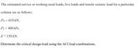 The estimated service or working axial loads, live loads and tensile seismic load for a particular
column are as follows:
PD = 610 kN,
PL = 400 kN,
E = 150 kN.
Determine the critical design load using the ACI load combinations.
