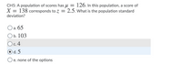 CH5: A population of scores has u = 126. In this population, a score of
X = 138 corresponds to z = 2.5. What is the population standard
deviation?
O a. 65
Оb. 103
Oc.4
O d. 5
O e. none of the options
