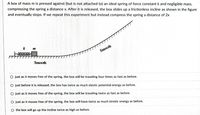 A box of mass m is pressed against (but is not attached to) an ideal spring of force constant k and negligible mass,
compressing the spring a distance x. After it is released, the box slides up a frictionless incline as shown in the figure
and eventually stops. If we repeat this experiment but instead compress the spring a distance of 2x
0000000
Smooth
Smooth
O just as it moves free of the spring, the box will be traveling four times as fast as before.
O just before it is released, the box has twice as much elastic potential energy as before.
O just as it moves free of the spring, the box will be traveling twice as fast as before.
O just as it moves free of the spring, the box will have twice as much kinetic energy as before.
O the box will go up the incline twice as high as before.
