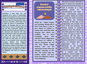 O
Suwan Kim
Existing Social Issues O
O
Particularly, it goes down into some
categories, like in terms of transportation,
while we have grasped our ways to travel in
vehicles for instance the tribe itself tends to
lack the access for it because their tribe is
centered in mountains, which make it hard
to build any means of transportation. In
addition, the Dumagat tribe not only has
those issues in terms of transportation, but
also the dam construction projects that
threaten the tribe's homes and resources to
be destroyed and tampered with rather
than preserved for many more generations
the tribe itself could possibly live for.
Furthermore the tribe has had problems
from within the tribe itself, as it all goes
down to one particular word, that being,
corruption. Reports from indigenous
communities include incidents of bribery,
false promises, creation of fake leaders, and
suppression of known opposition among the
Dumagat people," according to the TFIP or
The Philippine Task Force for Indigenous
Peoples.
D•<<<
EIIEI
This kind of activity will foster a
spirit of giving and volunteerism
among the Social Action Reps as
well as function as a team-
building activity
for all
representatives and foster a
deep understanding between
one another, aiding one another
in making the event successful.
By enabling the Dumagat
community at IPO Dam to be
independent and promote their
way of life and creativity, the
activity intends to somehow
empower them. The activity not
only feels good but it also gives
a sense of hope to them. The
volunteers will also give an
opportunity for the children to
express themselves in a creative
way, not everyone gets this
opportunity. This is very
beneficial as the dumagat
community gives them the
chance to showcase their culture
in a creative way. These
indigenous cultural people from
the dumagat community have
their own cultural and spiritual
way to preserve and showcase.
0.000.000 0.00 0.00 0.00 0.00 0.00 0.
Records of
programs/activities
/visits involving MC
MCHS fair: Kiddie Program
and Dumagats Woodcrafts &
Root Crops Store, A way to
give chance for children to
express their creativities while
retaining their culture and
traditions and to share
knowledge about their
nativities. Miriam college gives
the chance for children to
express themselves but not
only that, Miriam college
students also has the
opportunity to learn about the
dumagat community at IPO
dam. This activity helps the
students explore and learn
about the indigenous cultures
of the Philippines.
|||