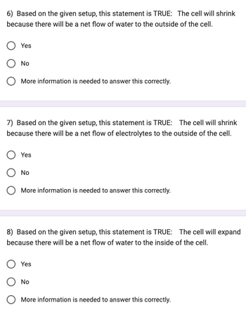 6) Based on the given setup, this statement is TRUE: The cell will shrink
because there will be a net flow of water to the outside of the cell.
Yes
No
More information is needed to answer this correctly.
7) Based on the given setup, this statement is TRUE: The cell will shrink
because there will be a net flow of electrolytes to the outside of the cell.
Yes
No
O More information is needed to answer this correctly.
8) Based on the given setup, this statement is TRUE: The cell will expand
because there will be a net flow of water to the inside of the cell.
Yes
O No
More information is needed to answer this correctly.