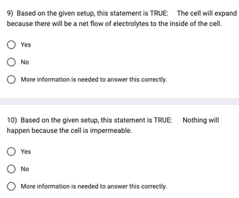 9) Based on the given setup, this statement is TRUE: The cell will expand
because there will be a net flow of electrolytes to the inside of the cell.
Yes
No
More information is needed to answer this correctly.
10) Based on the given setup, this statement is TRUE:
happen because the cell is impermeable.
Yes
No
More information is needed to answer this correctly.
Nothing will