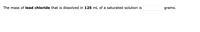 The mass of lead chloride that is dissolved in 125 mL of a saturated solution is
grams.
