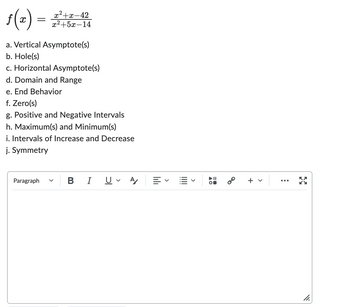 The given image contains the mathematical function \( f(x) = \frac{x^2 + x - 42}{x^2 + 5x - 14} \) and a list of tasks related to analyzing this function. Below is a transcription and explanation that could be used on an educational website:

---

## Analyzing the Rational Function \( f(x) \)

Consider the rational function:

\[ f(x) = \frac{x^2 + x - 42}{x^2 + 5x - 14} \]

To fully understand the behavior of this function, we need to analyze several key aspects:

**a. Vertical Asymptote(s)**:
Vertical asymptotes occur where the denominator of the function equals zero, as long as the numerator does not equal zero at the same points.

**b. Hole(s)**:
Holes in the graph occur where both the numerator and denominator are equal to zero at the same points. These are points cancelled out during simplification.

**c. Horizontal Asymptote(s)**:
To find horizontal asymptotes, we compare the degrees of the polynomials in the numerator and the denominator.

**d. Domain and Range**:
The domain of the function consists of all values of \( x \) for which the function is defined, excluding values that make the denominator zero. The range will be determined based on the output values of \( f(x) \).

**e. End Behavior**:
This describes what happens to the function values as \( x \) approaches \( \infty \) or \( -\infty \).

**f. Zero(s)**:
Zeros of the function occur where the numerator is zero but the denominator is not.

**g. Positive and Negative Intervals**:
These intervals explain where the function takes positive or negative values.

**h. Maximum(s) and Minimum(s)**:
Identify local and global maxima and minima, which reveal the peaks and troughs of the function.

**i. Intervals of Increase and Decrease**:
Determine where the function is increasing or decreasing, indicated by the derivative \( f'(x) \).

**j. Symmetry**:
Check for any symmetry by examining if the function is even, odd, or neither.

---

Make sure to follow these steps to analyze \( f(x) \) comprehensively, covering all the essential aspects listed above.