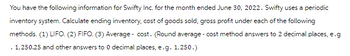 You have the following information for Swifty Inc. for the month ended June 30, 2022. Swifty uses a periodic
inventory system. Calculate ending inventory, cost of goods sold, gross profit under each of the following
methods. (1) LIFO. (2) FIFO. (3) Average cost. (Round average - cost method answers to 2 decimal places, e.g
. 1,250.25 and other answers to 0 decimal places, e.g. 1,250.)