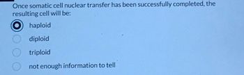 **Question:** Once somatic cell nuclear transfer has been successfully completed, the resulting cell will be:

  - ⦿ haploid
  - ⦾ diploid
  - ⦾ triploid
  - ⦾ not enough information to tell